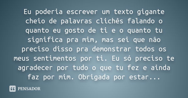 Eu poderia escrever um texto gigante cheio de palavras clichês falando o quanto eu gosto de ti e o quanto tu significa pra mim, mas sei que não preciso disso pr... Frase de Autor Desconhecido.