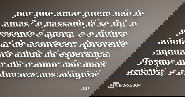 por que amar quem não te amas? o passado já se foi, o presente é agora, e o futuro ainda ai de acontecer. Aproveite enquanto ainda há esperança. Porque um dia o... Frase de eu.