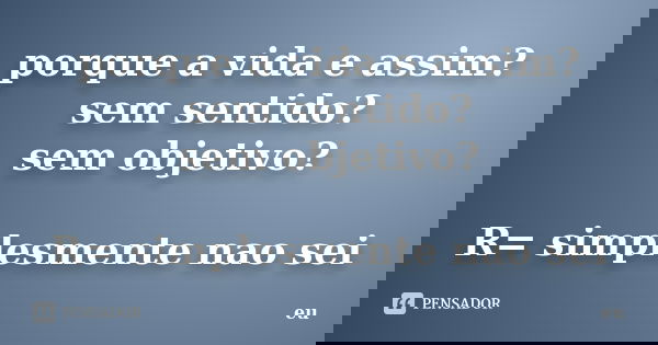 porque a vida e assim? sem sentido? sem objetivo? R= simplesmente nao sei... Frase de eu.