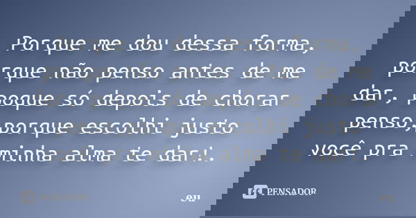 Porque me dou dessa forma, porque não penso antes de me dar, poque só depois de chorar penso,porque escolhi justo você pra minha alma te dar!.... Frase de Eu..