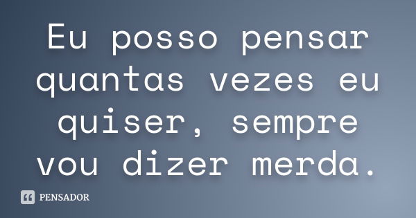 Eu posso pensar quantas vezes eu quiser, sempre vou dizer merda.