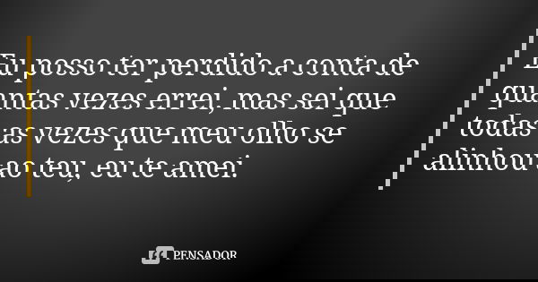Eu posso ter perdido a conta de quantas vezes errei, mas sei que todas as vezes que meu olho se alinhou ao teu, eu te amei.