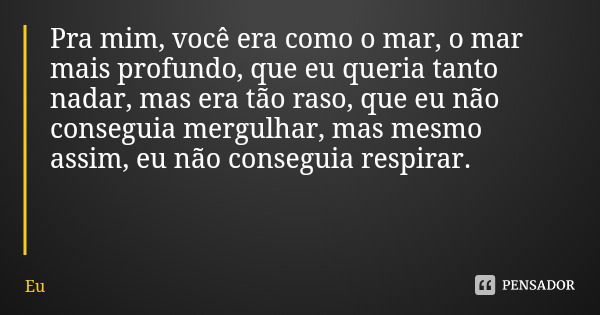 Pra mim, você era como o mar, o mar mais profundo, que eu queria tanto nadar, mas era tão raso, que eu não conseguia mergulhar, mas mesmo assim, eu não consegui... Frase de Eu.