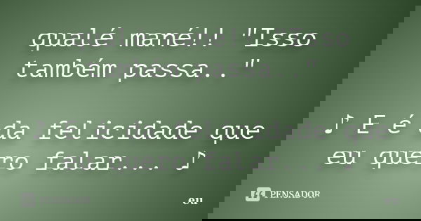 qualé mané!! "Isso também passa.." ♪ E é da felicidade que eu quero falar... ♪... Frase de eu.