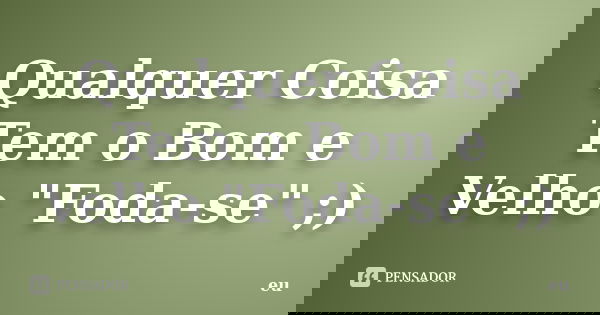 Qualquer Coisa Tem o Bom e Velho "Foda-se" ;)... Frase de Eu.