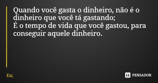 Quando você gasta o dinheiro, não é o dinheiro que você tá gastando; É o tempo de vida que você gastou, para conseguir aquele dinheiro.... Frase de Eu;.