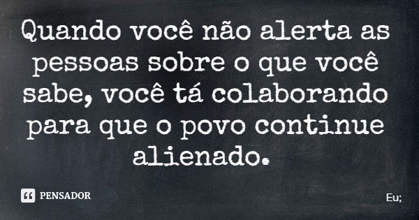 Quando você não alerta as pessoas sobre o que você sabe, você tá colaborando para que o povo continue alienado.... Frase de Eu;.