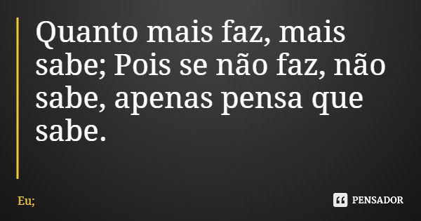 Quanto mais faz, mais sabe; Pois se não faz, não sabe, apenas pensa que sabe.... Frase de Eu;.