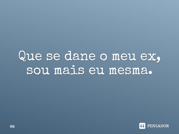 Que se dane o meu ex, sou mais eu mesma.... Frase de Eu.