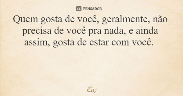 Quem gosta de você, geralmente, não precisa de você pra nada, e ainda assim, gosta de estar com você.... Frase de Eu;.