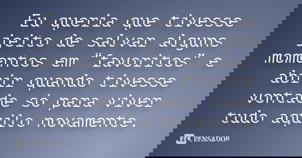 Eu queria que tivesse jeito de salvar alguns momentos em “favoritos” e abrir quando tivesse vontade só para viver tudo aquilo novamente.