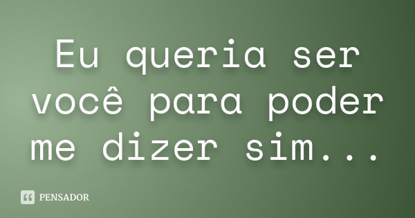 Eu queria ser você para poder me dizer sim...