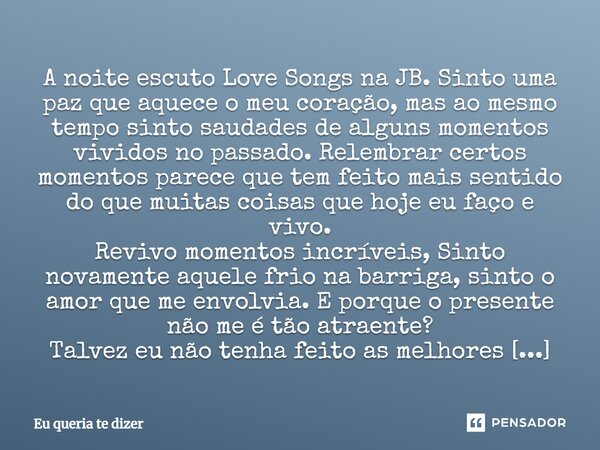 A noite escuto Love Songs na JB. Sinto uma paz que aquece o meu coração, mas ao mesmo tempo sinto saudades de alguns momentos vividos no passado. Relembrar cer... Frase de Eu queria te dizer.