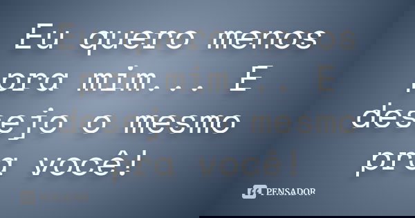 Eu quero menos pra mim... E desejo o mesmo pra você!