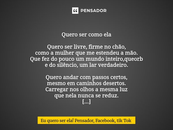  Quero ser como ela Quero ser livre, firme no chão, como a mulher que me estendeu a mão. Que fez do pouco um mundo inteiro,queorb e do silêncio, um lar verdade... Frase de Eu quero ser ela! Pensador, Facebook, tik Tok.