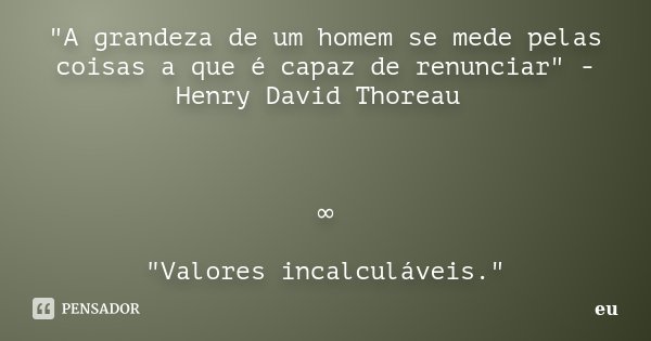"A grandeza de um homem se mede pelas coisas a que é capaz de renunciar" - Henry David Thoreau ∞ "Valores incalculáveis."... Frase de eu.