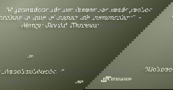 "A grandeza de um homem se mede pelas coisas a que é capaz de renunciar" - Henry David Thoreau ∞ "Valores incalculáveis."... Frase de eu.