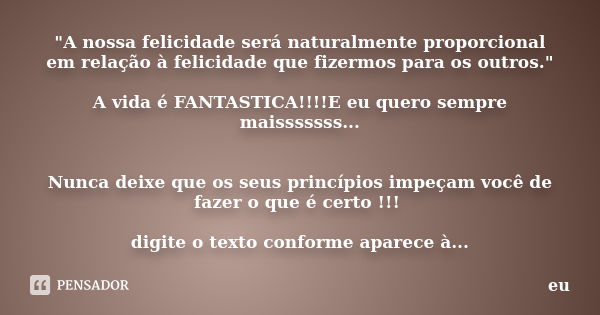 "A nossa felicidade será naturalmente proporcional em relação à felicidade que fizermos para os outros." A vida é FANTASTICA!!!!E eu quero sempre mais... Frase de eu.