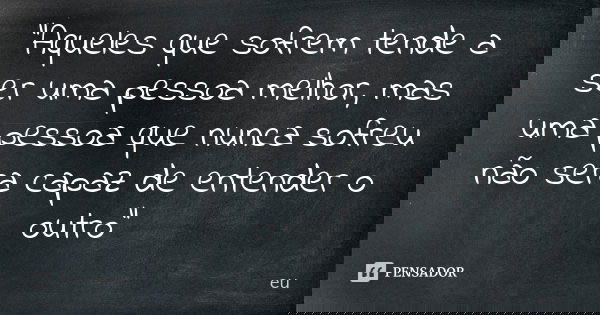 "Aqueles que sofrem tende a ser uma pessoa melhor, mas uma pessoa que nunca sofreu não sera capaz de entender o outro"... Frase de eu.