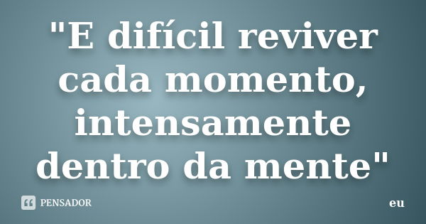 "E difícil reviver cada momento, intensamente dentro da mente"... Frase de Eu.