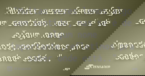 "Muitas vezes lemos algo sem sentido, mas se é de algum nome importante,refletimos pra saber onde está.."... Frase de 