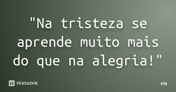 "Na tristeza se aprende muito mais do que na alegria!"... Frase de eu.