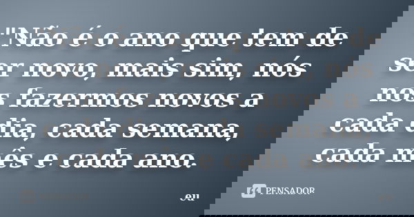"Não é o ano que tem de ser novo, mais sim, nós nos fazermos novos a cada dia, cada semana, cada mês e cada ano.... Frase de Eu.