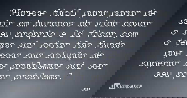 "Parece fácil para parar de cair em buracos da vida cavar o seu próprio e lá ficar,com o tempo vai estar tão fundo que essa sua solução de superar os probl... Frase de Eu.