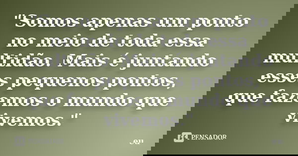 "Somos apenas um ponto no meio de toda essa multidão. Mais é juntando esses pequenos pontos, que fazemos o mundo que vivemos."... Frase de Eu.