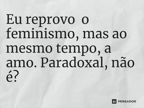 ⁠Eu reprovo o feminismo, mas ao mesmo tempo, a amo. Paradoxal, não é?