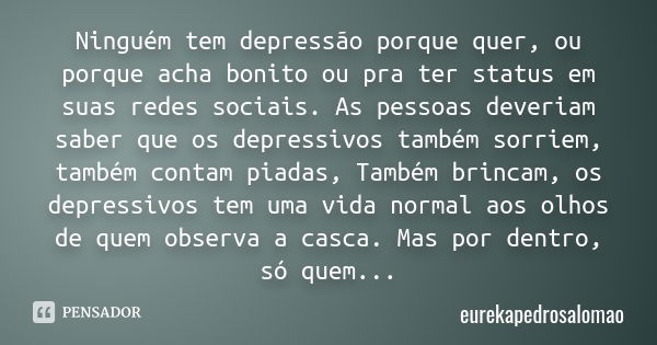 Ninguém tem depressão porque quer, ou porque acha bonito ou pra ter status em suas redes sociais. As pessoas deveriam saber que os depressivos também sorriem, t... Frase de eurekapedrosalomao.