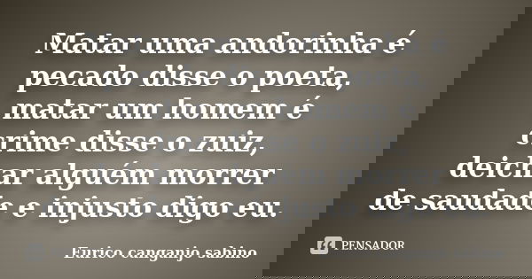 Matar uma andorinha é pecado disse o poeta, matar um homem é crime disse o zuiz, deichar alguém morrer de saudade e injusto digo eu.... Frase de Eurico canganjo sabino.