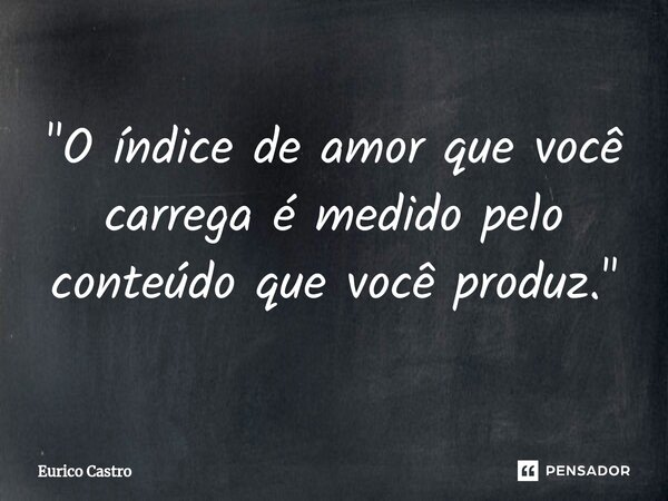 ⁠"O índice de amor que você carrega é medido pelo conteúdo que você produz."... Frase de Eurico Castro.