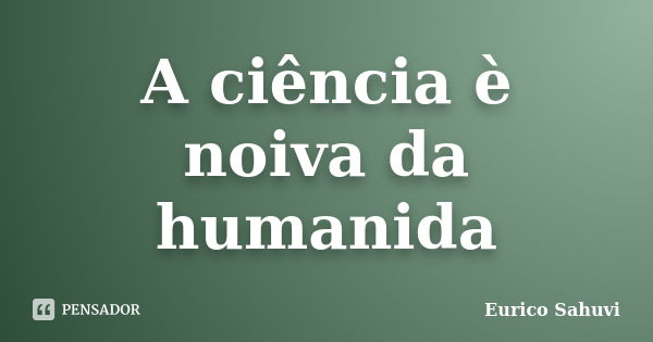 A ciência è noiva da humanida... Frase de Eurico Sahuvi.