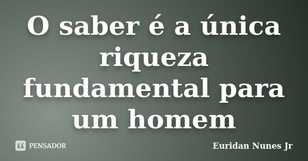 O saber é a única riqueza fundamental para um homem... Frase de Euridan Nunes Jr.