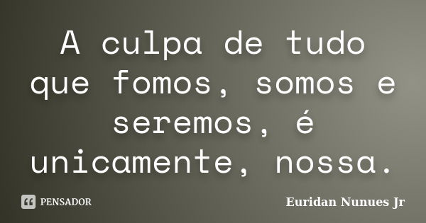 A culpa de tudo que fomos, somos e seremos, é unicamente, nossa.... Frase de Euridan Nunues Jr.