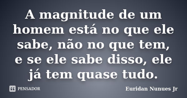 A magnitude de um homem está no que ele sabe, não no que tem, e se ele sabe disso, ele já tem quase tudo.... Frase de Euridan Nunues Jr.