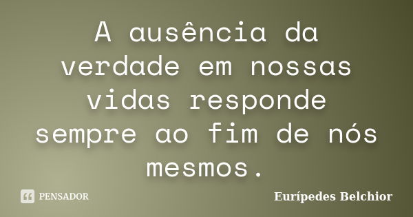 A ausência da verdade em nossas vidas responde sempre ao fim de nós mesmos.... Frase de Eurípedes Belchior.