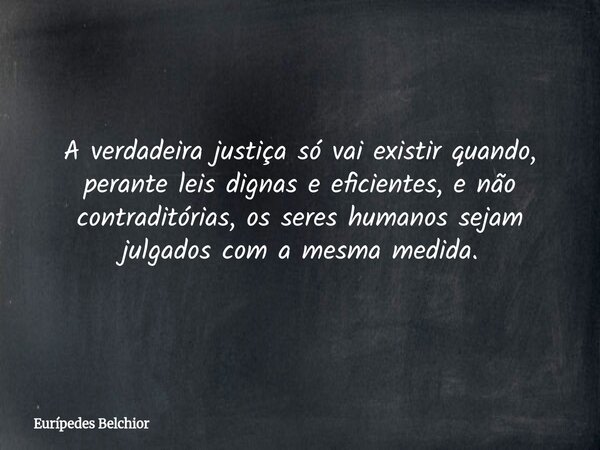 A verdadeira justiça só vai existir quando, perante leis dignas e eficientes, e não contraditórias, os seres humanos sejam julgados com a mesma medida.... Frase de Eurípedes Belchior.