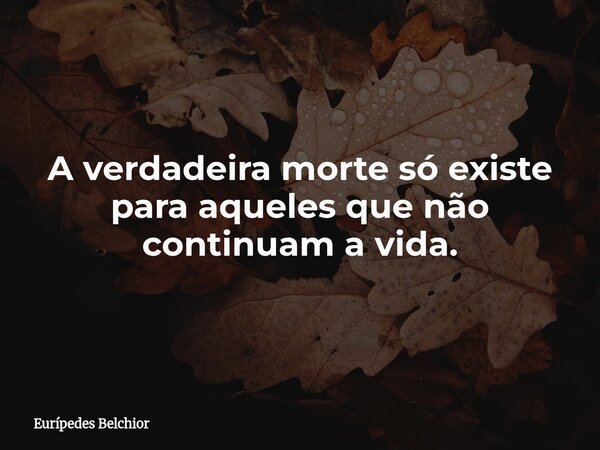 A verdadeira morte só existe para aqueles que não continuam a vida.... Frase de Eurípedes Belchior.