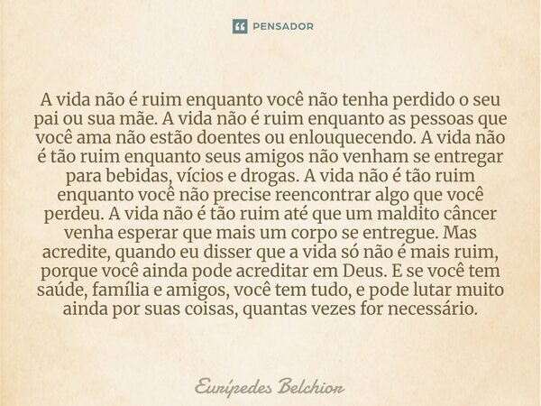 A vida não é ruim enquanto você não tenha perdido o seu pai ou sua mãe. A vida não é ruim enquanto as pessoas que você ama não estão doentes ou enlouquecendo. ... Frase de Eurípedes Belchior.