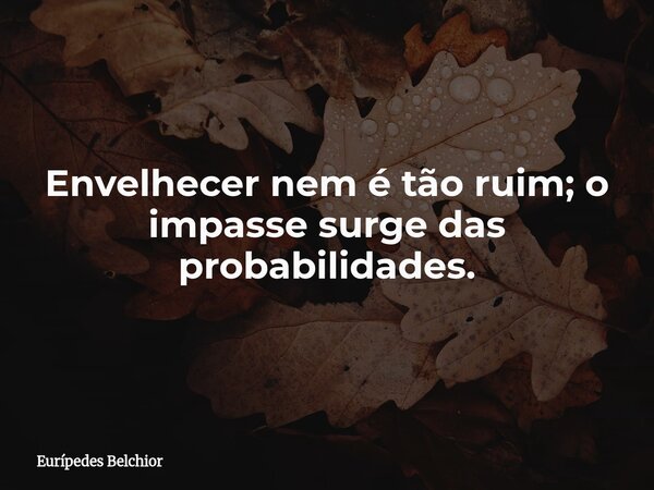Envelhecer nem é tão ruim; o impasse surge das probabilidades.... Frase de Eurípedes Belchior.