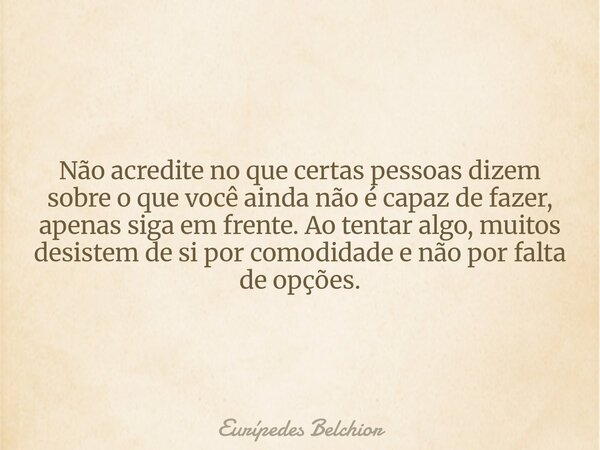 Não acredite no que certas pessoas dizem sobre o que você ainda não é capaz de fazer, apenas siga em frente. Ao tentar algo, muitos desistem de si por comodidad... Frase de Eurípedes Belchior.