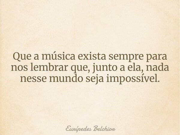Que a música exista sempre para nos lembrar que, junto a ela, nada nesse mundo seja impossível.... Frase de Eurípedes Belchior.