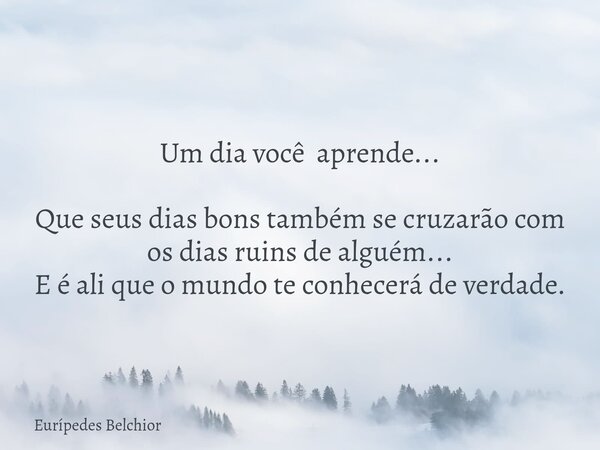 Um dia você aprende... Que seus dias bons também se cruzarão com os dias ruins de alguém... E é ali que o mundo te conhecerá de verdade.... Frase de Eurípedes Belchior.