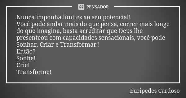 Nunca imponha limites ao seu potencial! Você pode andar mais do que pensa, correr mais longe do que imagina, basta acreditar que Deus lhe presenteou com capacid... Frase de Euripedes Cardoso.