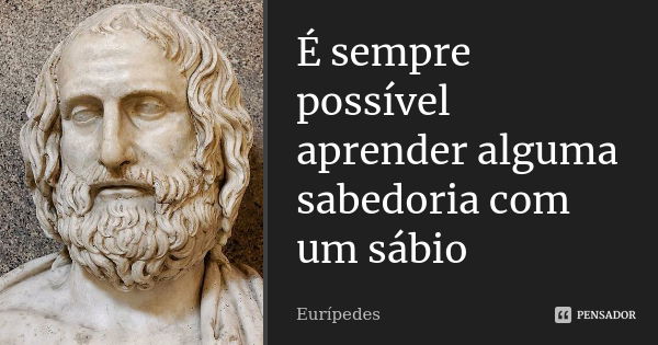 É sempre possível aprender alguma sabedoria com um sábio... Frase de Eurípedes.