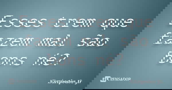 Esses trem que fazem mal são bons né?... Frase de Eurípedes Jr..