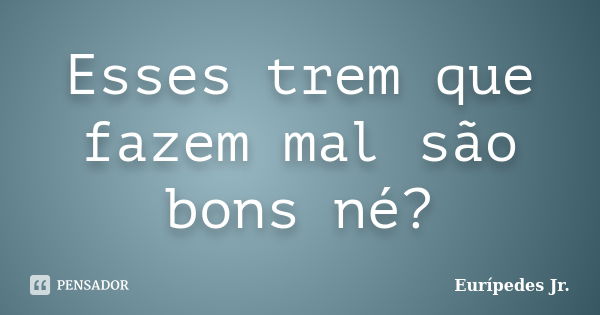 Esses trem que fazem mal são bons né?... Frase de Eurípedes Jr..