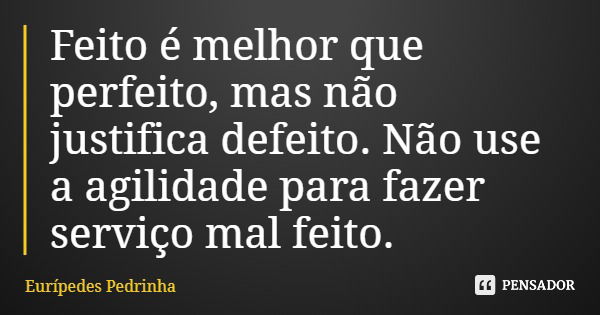Feito é melhor que perfeito, mas não justifica defeito. Não use a agilidade para fazer serviço mal feito.... Frase de Eurípedes Pedrinha.